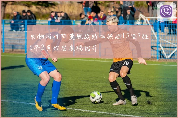 利物浦对阵曼联战绩回顾近15场7胜6平2负作客表现优异