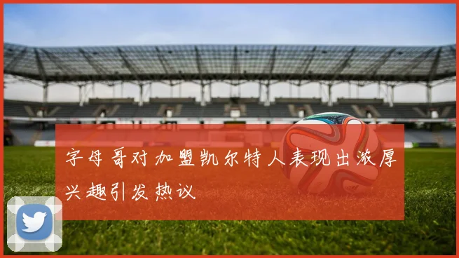 字母哥对加盟凯尔特人表现出浓厚兴趣引发热议