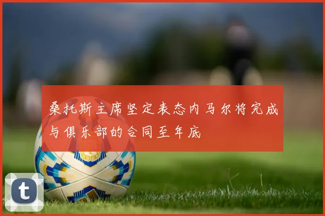 桑托斯主席坚定表态内马尔将完成与俱乐部的合同至年底