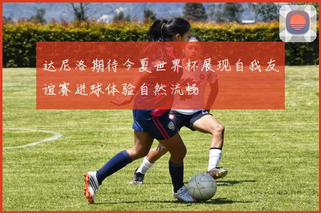 达尼洛期待今夏世界杯展现自我友谊赛进球体验自然流畅