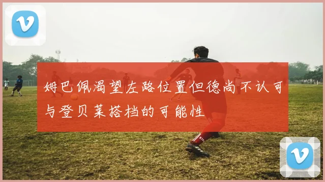 姆巴佩渴望左路位置但德尚不认可与登贝莱搭档的可能性