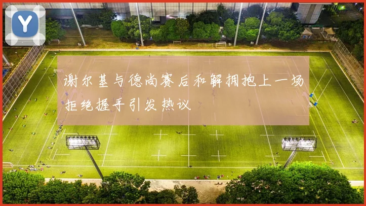谢尔基与德尚赛后和解拥抱上一场拒绝握手引发热议