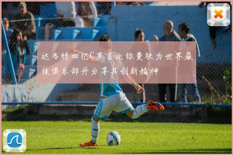 达洛特回忆C罗言论称曼联为世界最佳俱乐部并分享其创新精神
