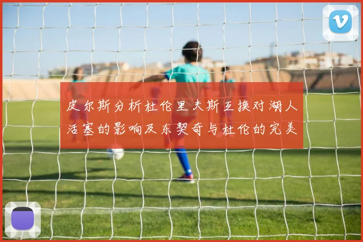 皮尔斯分析杜伦里夫斯互换对湖人活塞的影响及东契奇与杜伦的完美搭配