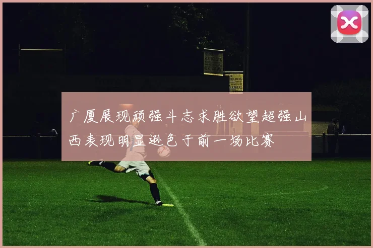 广厦展现顽强斗志求胜欲望超强山西表现明显逊色于前一场比赛